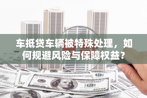 梁河车抵贷车辆被特殊处理，如何规避风险与保障权益？
